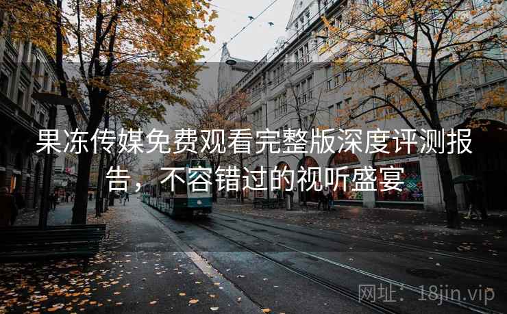 果冻传媒免费观看完整版深度评测报告,不容错过的视听盛宴