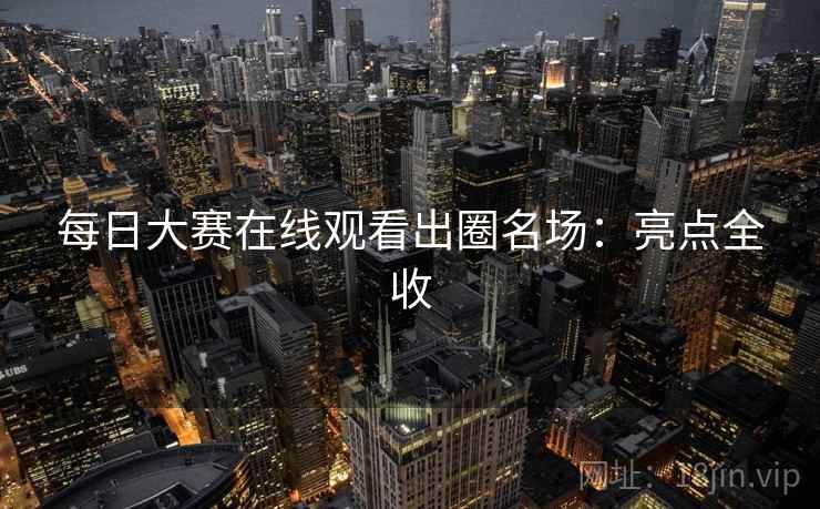 每日大赛在线观看出圈名场:亮点全收