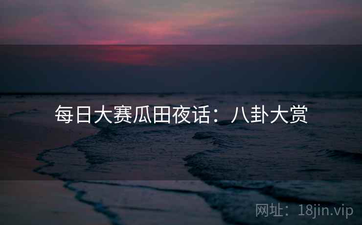 每日大赛瓜田夜话:八卦大赏
