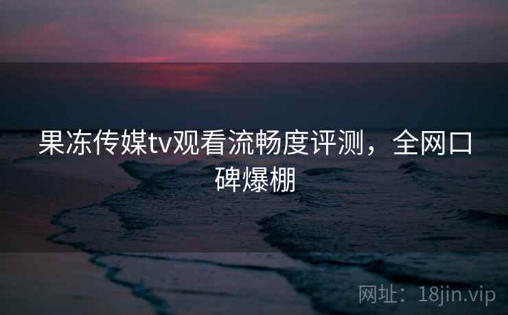 果冻传媒tv观看流畅度评测,全网口碑爆棚
