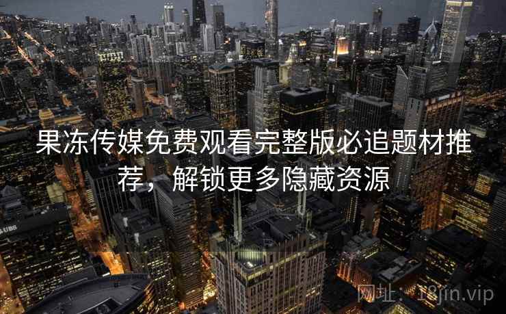 果冻传媒免费观看完整版必追题材推荐,解锁更多隐藏资源