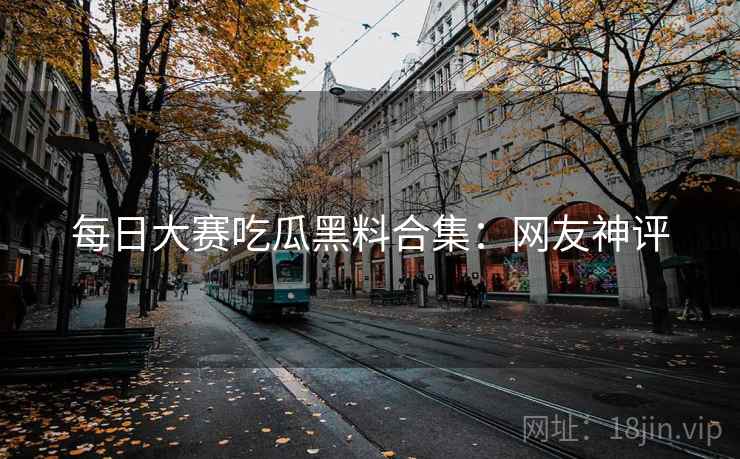 每日大赛吃瓜黑料合集：网友神评