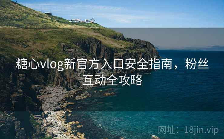 糖心vlog新官方入口安全指南，粉丝互动全攻略